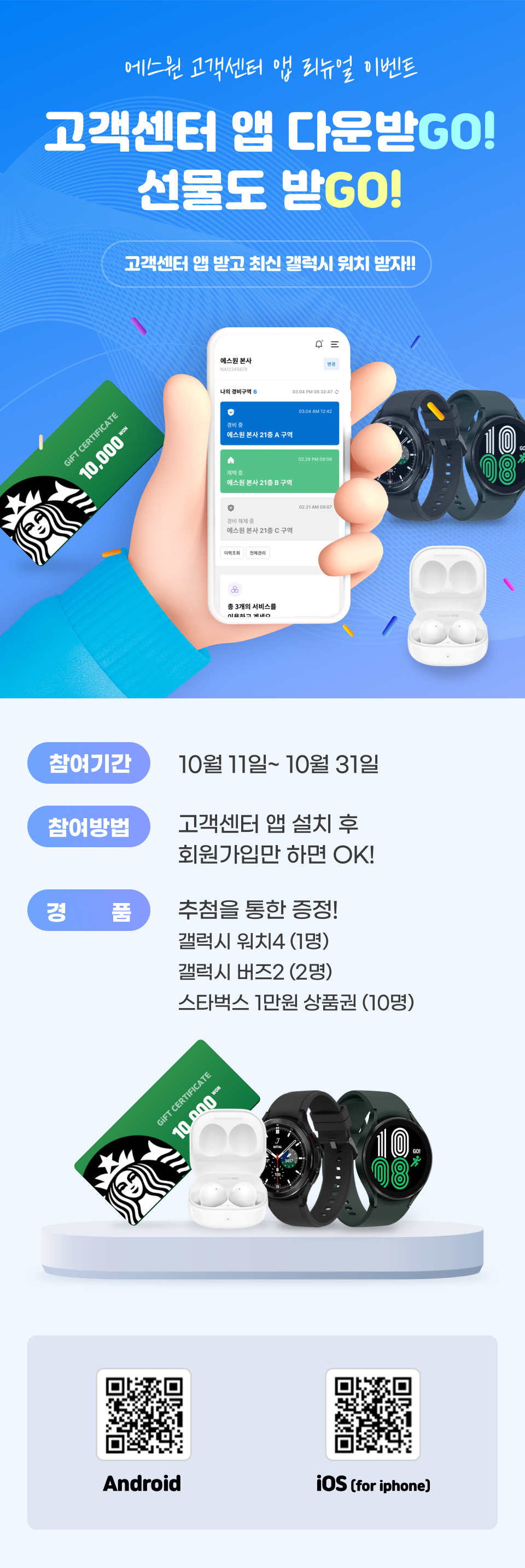 에스원 고객센터 앱 리뉴얼 이벤트
<br>고객센터 앱 다운받GO!
<br>선물도 받GO!
<br>고객센터 앱 받고 최신 갤럭시 워치 받자!!
<br>참여기간 :  10월 11일~10월 31일
<br>참여방법 : 고객센터 앱 설치 후 회원가입만 하면 OK!
<br>경품 : 추첨을 통한 증정! 갤럭시 워치4 (1명) 갤럭시 버즈2 (2명) 스타벅스 1만원 상품권(10명)
