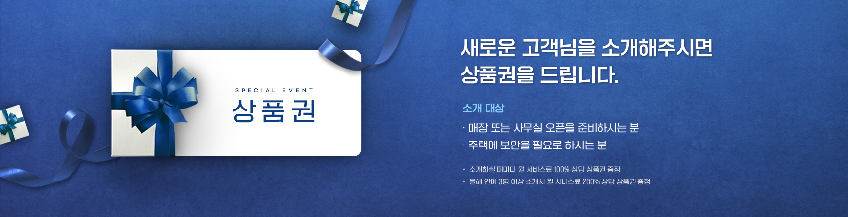 SPECIAL EVENT 상품권, 새로운 고객님을 소개해주시면 상품권을 드립니다. 소개 대상 매장 또는 사무실 오픈을 준비하시는 분 주택에 보안을 필요로 하시는 분 소개하실 때마다 월 서비스료 100% 상담 상품권 증정 올해 안에 3명 이상 소개시 월 서비스료 200% 상당 상품권 증정 자세히 보기
